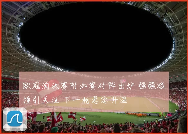 欧冠淘汰赛附加赛对阵出炉 强强碰撞引关注 下一轮悬念升温