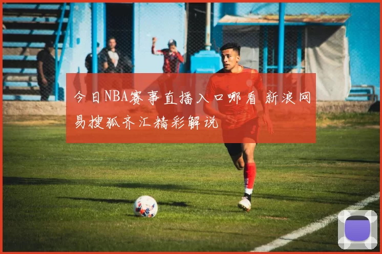 今日NBA赛事直播入口哪看 新浪网易搜狐齐汇精彩解说