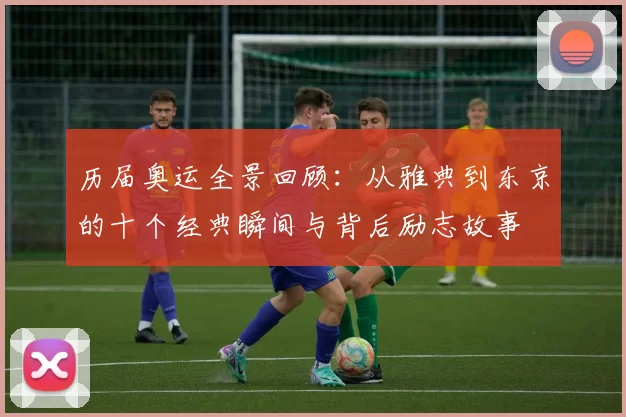 历届奥运全景回顾：从雅典到东京的十个经典瞬间与背后励志故事