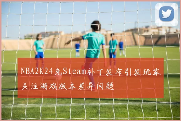 NBA2K24免Steam补丁发布引发玩家关注游戏版本差异问题