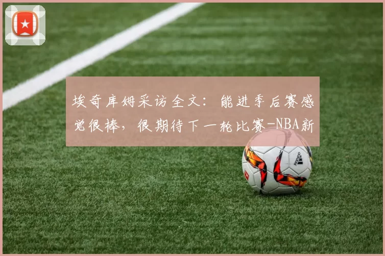 埃奇库姆采访全文：能进季后赛感觉很棒，很期待下一轮比赛-NBA新闻