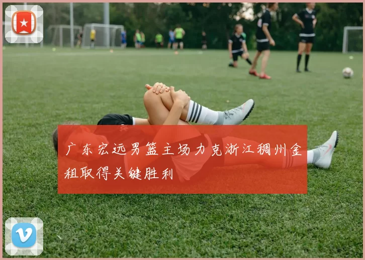 广东宏远男篮主场力克浙江稠州金租取得关键胜利