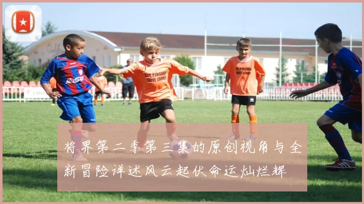 将界第二季第三集的原创视角与全新冒险详述风云起伏命运灿烂辉