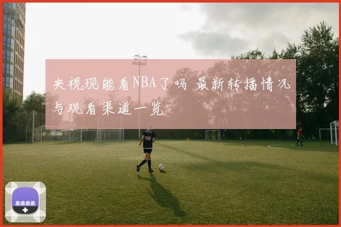央视现能看NBA了吗 最新转播情况与观看渠道一览