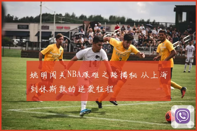 姚明闯关NBA艰难之路揭秘 从上海到休斯敦的逆袭征程