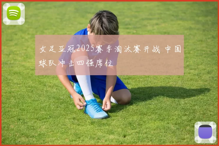 女足亚冠2025赛季淘汰赛开战 中国球队冲击四强席位