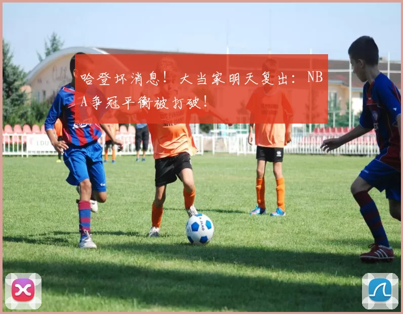 哈登坏消息！大当家明天复出：NBA争冠平衡被打破！