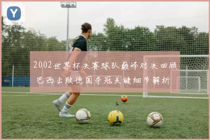 2002世界杯决赛球队巅峰对决回顾 巴西击败德国夺冠关键细节解析