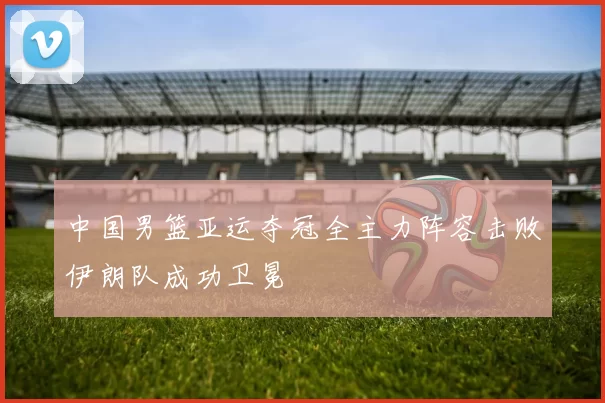 中国男篮亚运夺冠全主力阵容击败伊朗队成功卫冕