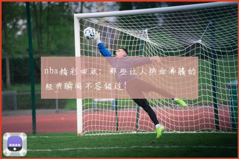 nba精彩回放：那些让人热血沸腾的经典瞬间不容错过！