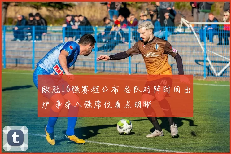 欧冠16强赛程公布 各队对阵时间出炉 争夺八强席位看点明晰