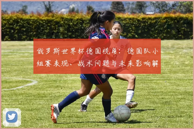 俄罗斯世界杯德国视角：德国队小组赛表现、战术问题与未来影响解读
