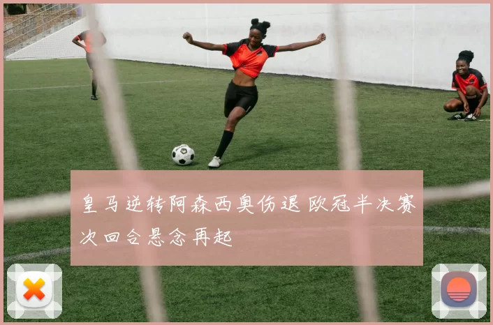 皇马逆转阿森西奥伤退 欧冠半决赛次回合悬念再起