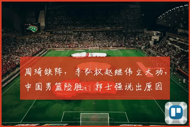 周琦缺阵，李弘权赵继伟立大功，中国男篮险胜，郭士强说出原因