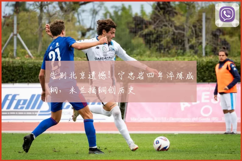 告别北京遗憾！宁忠岩四年淬炼成钢，米兰摘铜创历史