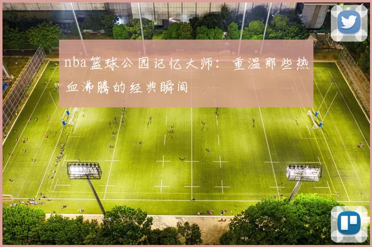 nba篮球公园记忆大师：重温那些热血沸腾的经典瞬间