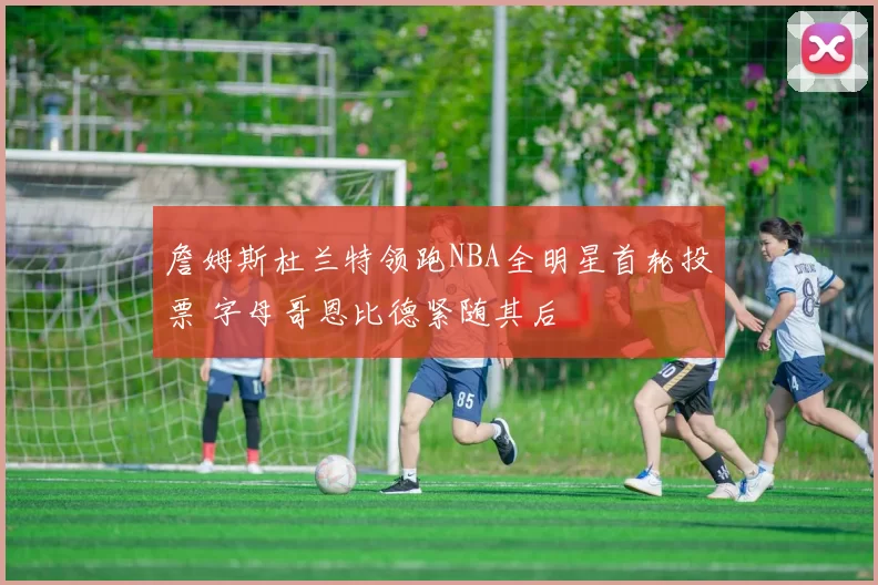 詹姆斯杜兰特领跑NBA全明星首轮投票 字母哥恩比德紧随其后