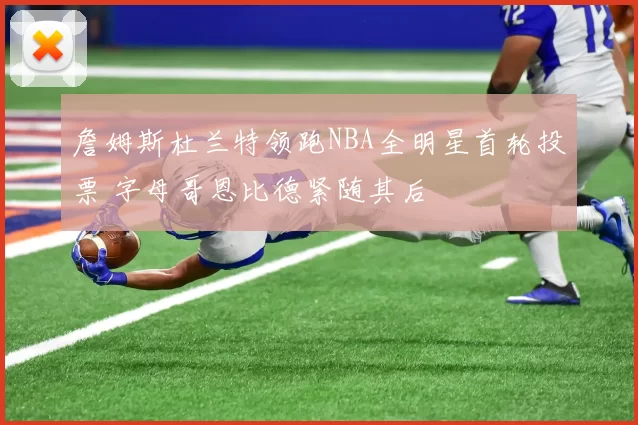 詹姆斯杜兰特领跑NBA全明星首轮投票 字母哥恩比德紧随其后