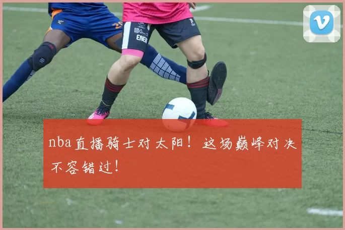 nba直播骑士对太阳！这场巅峰对决不容错过！