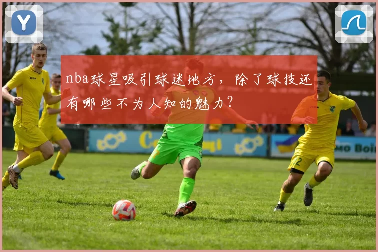 nba球星吸引球迷地方，除了球技还有哪些不为人知的魅力？