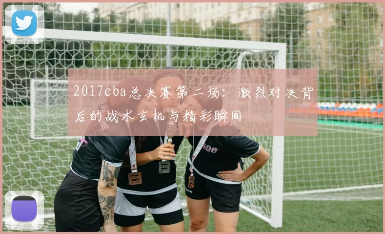 2017cba总决赛第二场：激烈对决背后的战术玄机与精彩瞬间