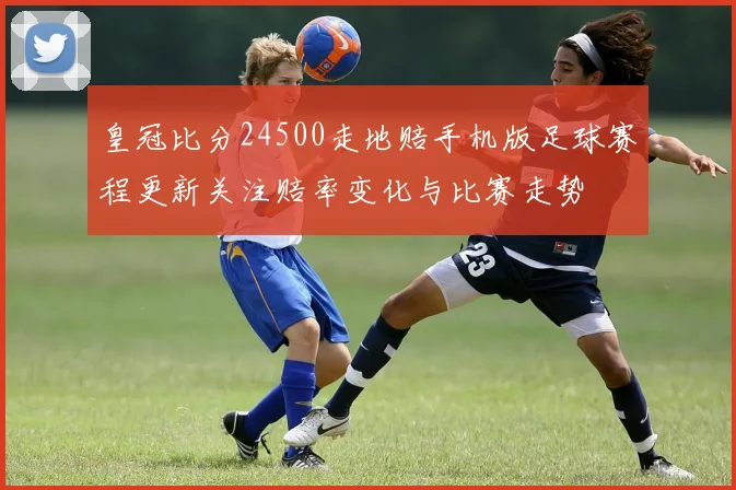 皇冠比分24500走地赔手机版足球赛程更新关注赔率变化与比赛走势