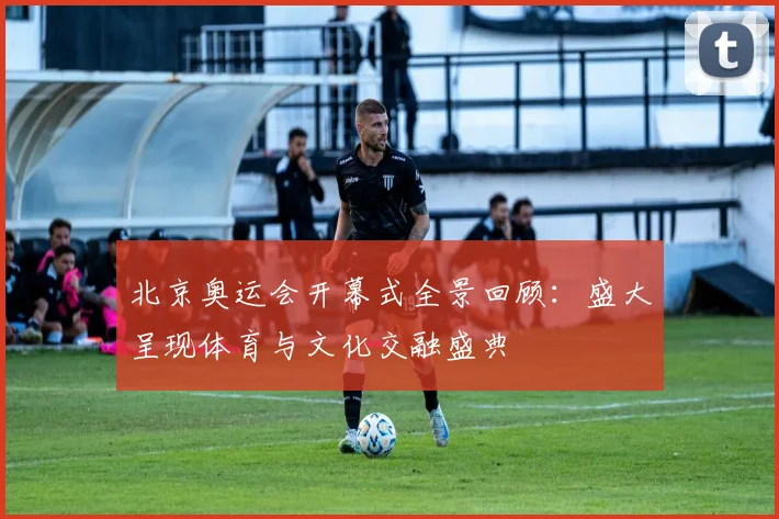 北京奥运会开幕式全景回顾:盛大呈现体育与文化交融盛典