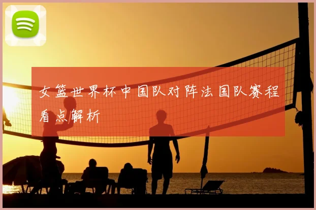 女篮世界杯中国队对阵法国队赛程看点解析