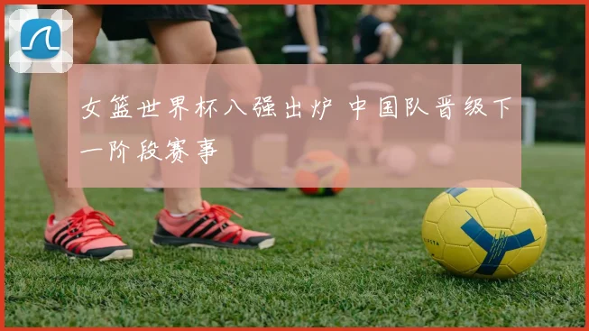 女篮世界杯八强出炉 中国队晋级下一阶段赛事