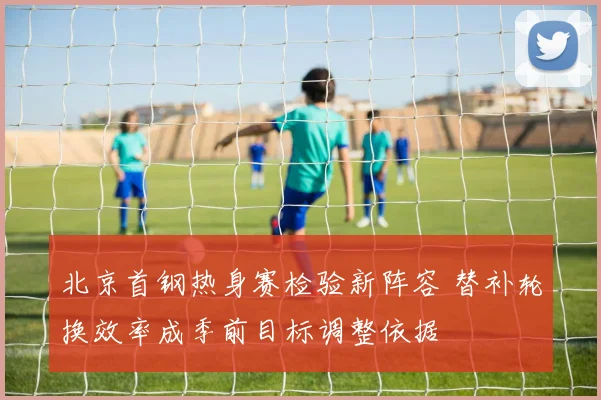 北京首钢热身赛检验新阵容 替补轮换效率成季前目标调整依据