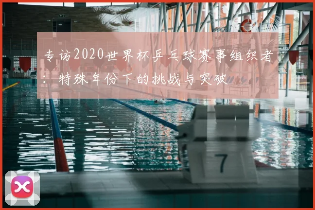 专访2020世界杯乒乓球赛事组织者:特殊年份下的挑战与突破