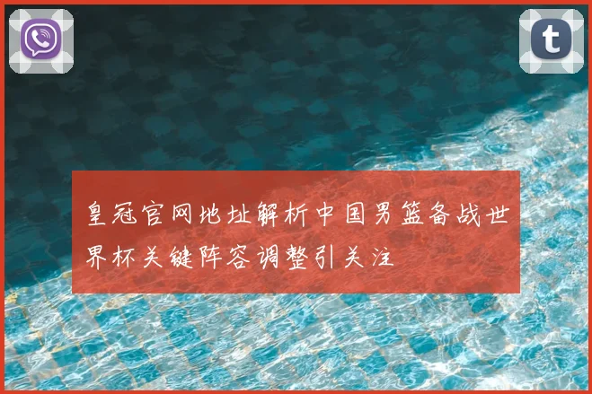 皇冠官网地址解析中国男篮备战世界杯关键阵容调整引关注