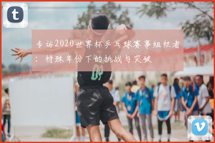 专访2020世界杯乒乓球赛事组织者:特殊年份下的挑战与突破