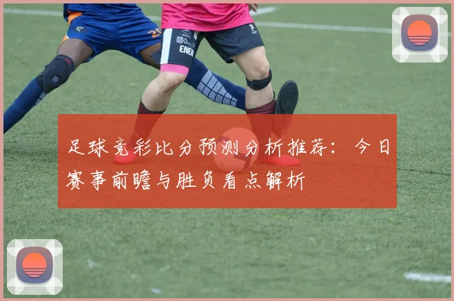 足球竞彩比分预测分析推荐:今日赛事前瞻与胜负看点解析